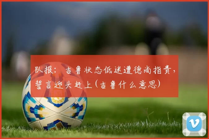 队报：吉鲁状态低迷遭德尚指责，誓言迎头赶上(吉鲁什么意思)