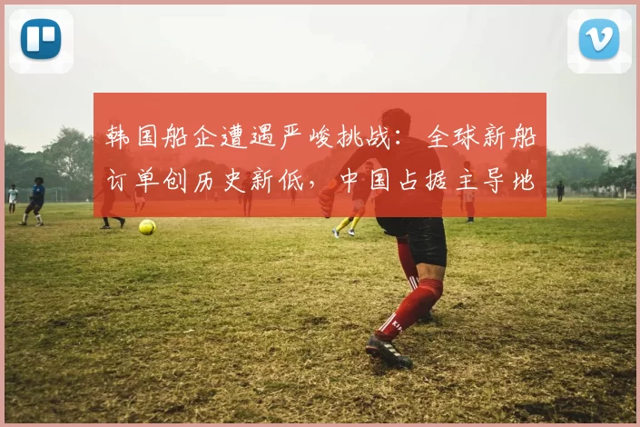 韩国船企遭遇严峻挑战：全球新船订单创历史新低，中国占据主导地位