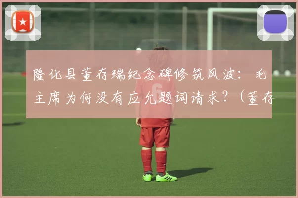 隆化县董存瑞纪念碑修筑风波：毛主席为何没有应允题词请求？(董存瑞隆化城)