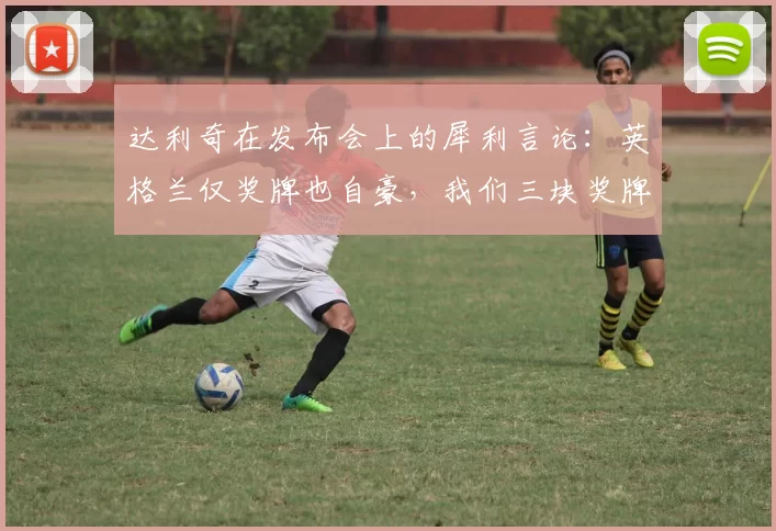 达利奇在发布会上的犀利言论：英格兰仅奖牌也自豪，我们三块奖牌却无人看重