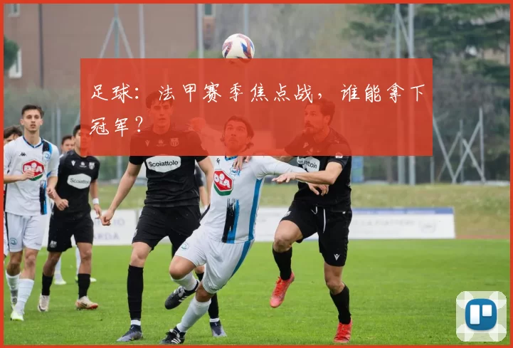 足球：法甲赛季焦点战，谁能拿下冠军？